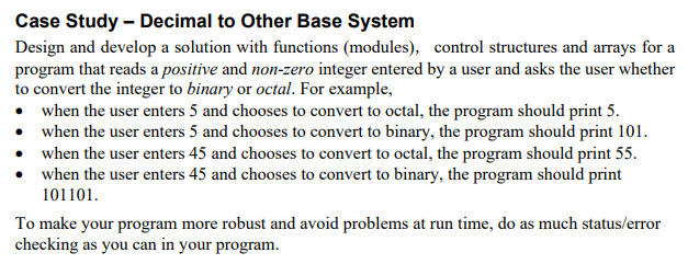 Case Study – Decimal to Other Base System
Design and develop a solution with functions (modules), control structures and arrays for a
program that reads a positive and non-zero integer entered by a user and asks the user whether
to convert the integer to binary or octal. For example,
• when the user enters 5 and chooses to convert to octal, the program should print 5.
• when the user enters 5 and chooses to convert to binary, the program should print 101.
when the user enters 45 and chooses to convert to octal, the program should print 55.
when the user enters 45 and chooses to convert to binary, the program should print
101101.
To make your program more robust and avoid problems at run time, do as much status/error
checking as you can in your program.
