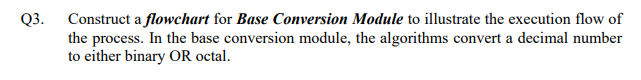 Q3.
Construct a flowchart for Base Conversion Module to illustrate the execution flow of
the process. In the base conversion module, the algorithms convert a decimal number
to either binary OR octal.
