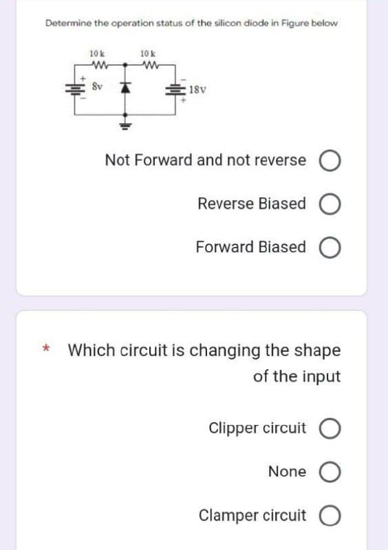 Determine the operation status of the silicon diode in Figure below
10 k
www
Sv
10 k
www
18v
Not Forward and not reverse O
Reverse Biased O
Forward Biased O
Which circuit is changing the shape
of the input
Clipper circuit O
None O
Clamper circuit O