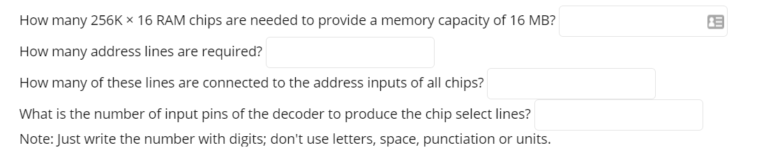 How many 256K × 16 RAM chips are needed to provide a memory capacity of 16 MB?
How many address lines are required?
How many of these lines are connected to the address inputs of all chips?
What is the number of input pins of the decoder to produce the chip select lines?
Note: Just write the number with digits; don't use letters, space, punctiation or units.
