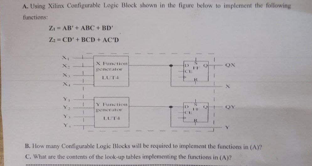 A. Using Xilinx Configurable Logic Block shown in the figure below to implement the following
functions:
ZI = AB'+ ABC+ BD'
Zz = CD'+ BCD + AC'D
X Function
QX
X
veneratoE
LUT4
Y,
Y Function
QY
generatoyr
CI
Y.
LUT4
B. How many Configurable Logic Blocks will be required to implement the funetions in (A)?
C. What are the contents of the look-up tables implementing the functions in (A)?
