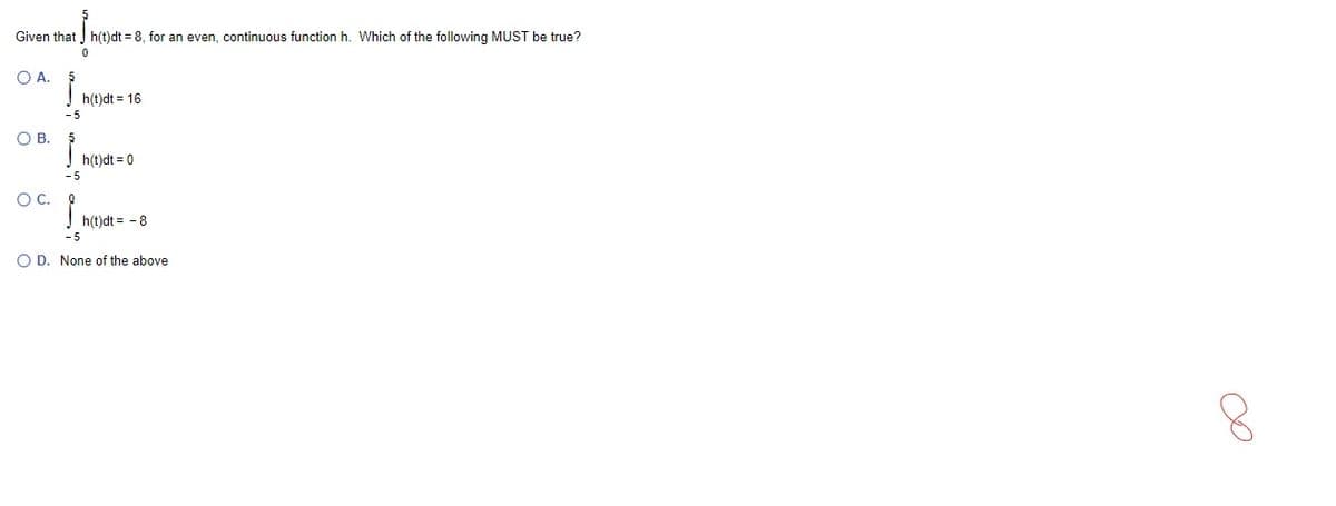 Given that h(t)dt = 8, for an even, continuous function h. Which of the following MUST be true?
O A.
h(t)dt = 16
O B.
h(t)dt = 0
OC.
h(t)dt = - 8
O D. None of the above
