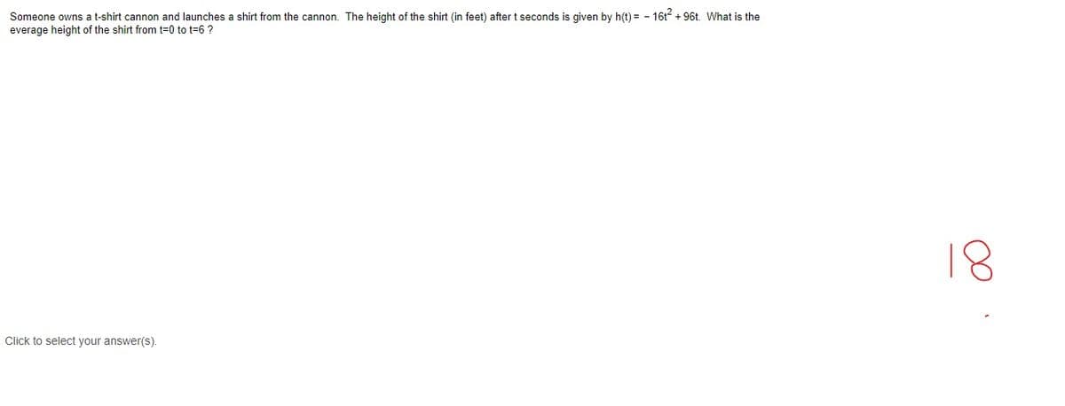 Someone owns a t-shirt cannon and launches a shirt from the cannon. The height of the shirt (in feet) after t seconds is given by h(t) = - 16t2 + 96t. What is the
everage height of the shirt from t=0 to t=6 ?
18
Click to select your answer(s).
