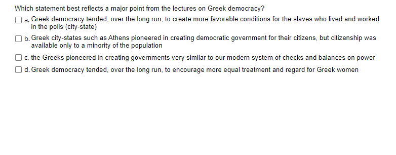 Which statement best reflects a major point from the lectures on Greek democracy?
O a. Greek democracy tended, over the long run, to create more favorable conditions for the slaves who lived and worked
in the polis (city-state)
O b. Greek city-states such as Athens pioneered in creating democratic government for their citizens, but citizenship was
available only to a minority of the population
) c. the Greeks pioneered in creating governments very similar to our modern system of checks and balances on power
O d. Greek democracy tended, over the long run, to encourage more equal treatment and regard for Greek women
