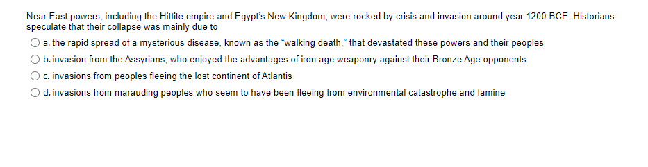 Near East powers, including the Hittite empire and Egypt's New Kingdom, were rocked by crisis and invasion around year 1200 BCE. Historians
speculate that their collapse was mainly due to
a. the rapid spread of a mysterious disease, known as the "walking death," that devastated these powers and their peoples
b.invasion from the Assyrians, who enjoyed the advantages of iron age weaponry against their Bronze Age opponents
c. invasions from peoples fleeing the lost continent of Atlantis
O d. invasions from marauding peoples who seem to have been fleeing from environmental catastrophe and famine
