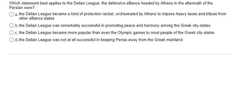 Which statement best applies to the Delian League, the defensive alliance headed by Athens in the aftermath of the
Persian wars?
a. the Delian League became a kind of protection racket, orchestrated by Athens to impose heavy taxes and tribute from
other alliance states
| b. the Delian League was remarkably successful in promoting peace and harmony among the Greek city-states
O. the Delian League became more popular than even the Olympic games to most people of the Greek city-states
O d. the Delian League was not at all successful in keeping Persia away from the Greek mainland
