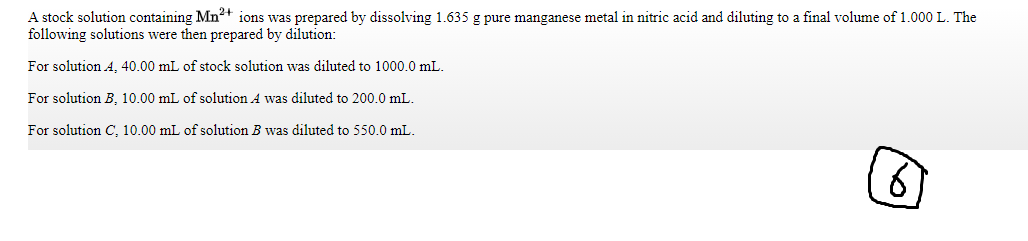 A stock solution containing Mn2+ ions was prepared by dissolving 1.635 g pure manganese metal in nitric acid and diluting to a final volume of 1.000 L. The
following solutions were then prepared by dilution:
For solution A, 40.00 mL of stock solution was diluted to 1000.0 mL.
For solution B, 10.00 mL of solution A was diluted to 200.0 mL.
For solution C, 10.00 mL of solution B was diluted to 550.0 mL.
