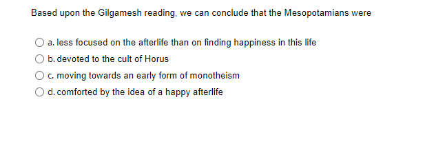 Based upon the Gilgamesh reading, we can conclude that the Mesopotamians were
a. less focused on the afterlife than on finding happiness in this life
b. devoted to the cult of Horus
c. moving towards an early form of monotheism
d. comforted by the idea of a happy afterlife
