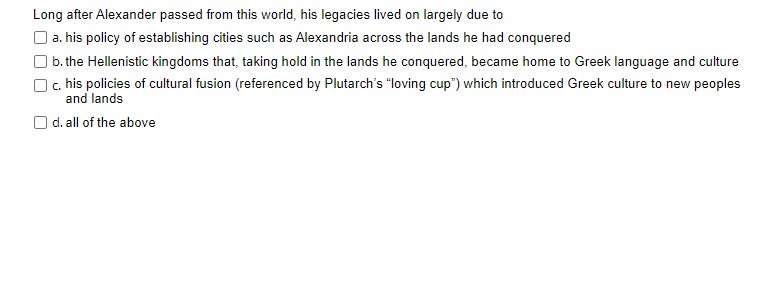 Long after Alexander passed from this world, his legacies lived on largely due to
O a. his policy of establishing cities such as Alexandria across the lands he had conquered
) b. the Hellenistic kingdoms that, taking hold in the lands he conquered, became home to Greek language and culture
) c. his policies of cultural fusion (referenced by Plutarch's "loving cup") which introduced Greek culture to new peoples
and lands
O d. all of the above
