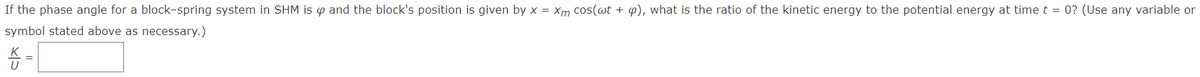 If the phase angle for a block-spring system in SHM is p and the block's position is given by x = xm cos(wt + p), what is the ratio of the kinetic energy to the potential energy at time t = 0? (Use any variable or
symbol stated above as necessary.)
K
U
