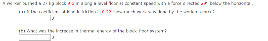 A worker pushed a 27 kg block 9.6 m along a level floor at constant speed with a force directed 29° below the horizontal.
(a) If the coefficient of kinetic friction is 0.22, how much work was done by the worker's force?
(b) What was the increase in thermal energy of the block-floor system?
