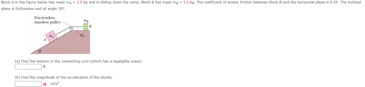 Block A in the figure below has mass ma = 3.5 kg and is sliding down the ramp. Block B has mass mg = 1.6 kg. The coefficient of kinetic friction between block B and the horizontal plane is 0.50. The inclined
plane is frictionless and at angle 30°.
Frictionless,
massless pulley
MB
B
(a) Find the tension in the connecting cord (which has a negligible mass).
N
(b) Find the magnitude of the acceleration of the blocks.
X m/s2
