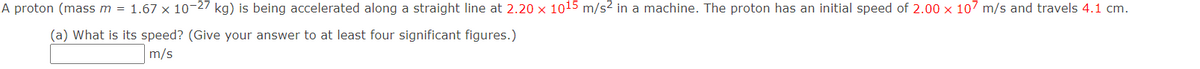 A proton (mass m = 1.67 x 10-27 kg) is being accelerated along a straight line at 2.20 x 1015 m/s² in a machine. The proton has an initial speed of 2.00 x 107 m/s and travels 4.1 cm.
(a) What is its speed? (Give your answer to at least four significant figures.)
m/s