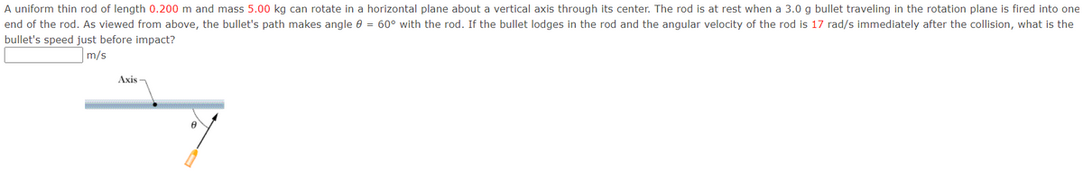 A uniform thin rod of length 0.200 m and mass 5.00 kg can rotate in a horizontal plane about a vertical axis through its center. The rod is at rest when a 3.0 g bullet traveling in the rotation plane is fired into one
end of the rod. As viewed from above, the bullet's path makes angle 0 = 60° with the rod. If the bullet lodges in the rod and the angular velocity of the rod is 17 rad/s immediately after the collision, what is the
bullet's speed just before impact?
m/s
Axis

