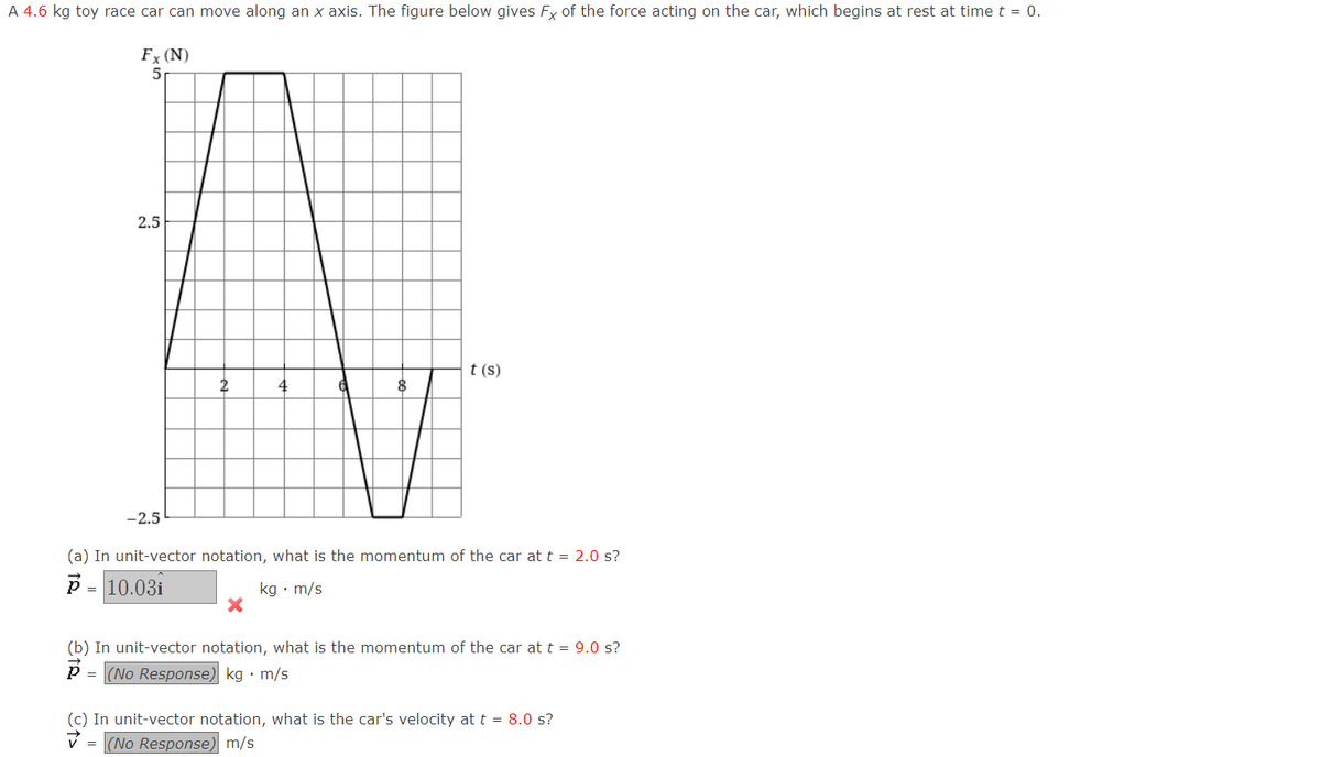 A 4.6 kg toy race car can move along an x axis. The figure below gives Fx of the force acting on the car, which begins at rest at time t = 0.
Fx (N)
5
2.5
t (s)
2
-2.5
(a) In unit-vector notation, what is the momentum of the car at t = 2.0 s?
p = 10.03i
kg • m/s
(b) In unit-vector notation, what is the momentum of the car at t = 9.0 s?
= (No Response) kg • m/s
(c) In unit-vector notation, what is the car's velocity at t = 8.0 s?
(No Response) m/s
=
