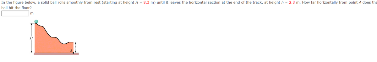 In the figure below, a solid ball rolls smoothly from rest (starting at height H = 8.3 m) until it leaves the horizontal section at the end of the track, at height h = 2.3 m. How far horizontally from point A does the
ball hit the floor?
