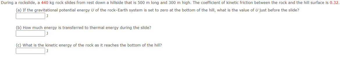 During a rockslide, a 440 kg rock slides from rest down a hillside that is 500 m long and 300 m high. The coefficient of kinetic friction between the rock and the hill surface is 0.32.
(a) If the gravitational potential energy U of the rock-Earth system is set to zero at the bottom of the hilI, what is the value of U just before the slide?
(b) How much energy is transferred to thermal energy during the slide?
(c) What is the kinetic energy of the rock as it reaches the bottom of the hill?
