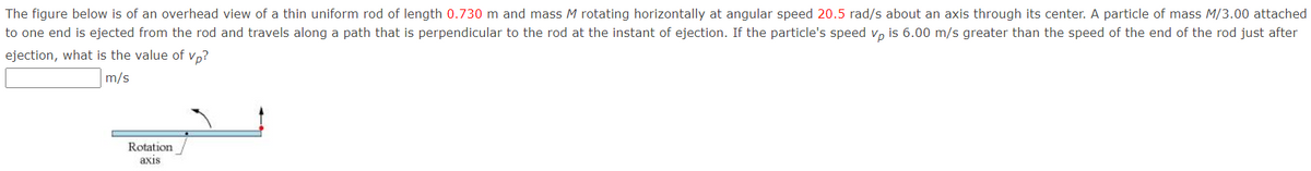 The figure below is of an overhead view of a thin uniform rod of length 0.730 m and mass M rotating horizontally at angular speed 20.5 rad/s about an axis through its center. A particle of mass M/3.00 attached
to one end is ejected from the rod and travels along a path that is perpendicular to the rod at the instant of ejection. If the particle's speed v, is 6.00 m/s greater than the speed of the end of the rod just after
ejection, what is the value of vp?
m/s
Rotation
axis
