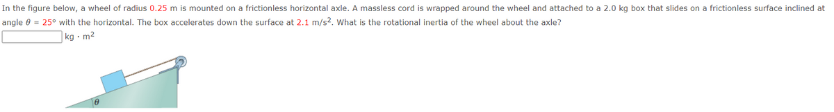 In the figure below, a wheel of radius 0.25 m is mounted on a frictionless horizontal axle. A massless cord is wrapped around the wheel and attached to a 2.0 kg box that slides on a frictionless surface inclined at
angle e = 25° with the horizontal. The box accelerates down the surface at 2.1 m/s?. What is the rotational inertia of the wheel about the axle?
|kg • m2
