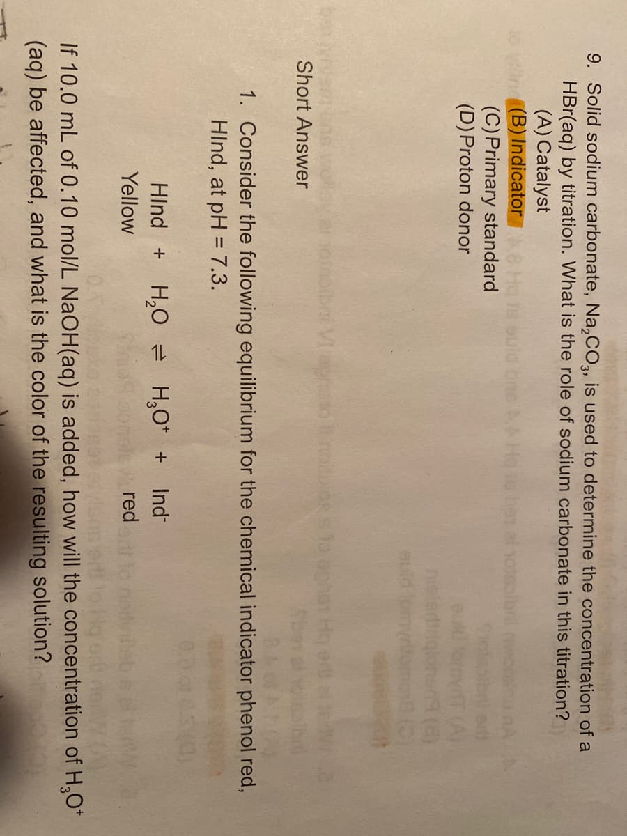 9. Solid sodium carbonate, Na,CO, is used to determine the concentration of a
HBr(aq) by titration. What is the role of sodium carbonate in this titration?
(A) Catalyst
(B) IndicatorA8
(C) Primary standard
(D)Proton donor
euld bne
el hotsolon
(A)
nielerd
auld lom
onolbni Vegnto nouloe s lo ophar Hq es
Short Answer
1. Consider the following equilibrium for the chemical indicator phenol red,
HInd, at pH = 7.3.
0.00
H,0 = H,O* + Ind
red
HInd +
Yellow
If 10.0 mL of 0.10 mol/L NAOH(aq) is added, how will the concentration of H,O*
(aq) be affected, and what is the color of the resulting solution?
