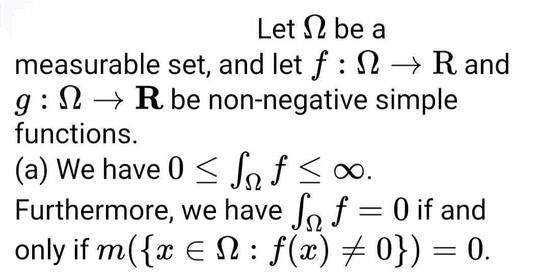 Let 2 be a
measurable set, and let f : →R and
g : N → R be non-negative simple
functions.
(a) We have 0 < Joƒ < o∞.
Furthermore, we have fo f = 0 if and
only if m({x E N : f(x) # 0}) = 0.
