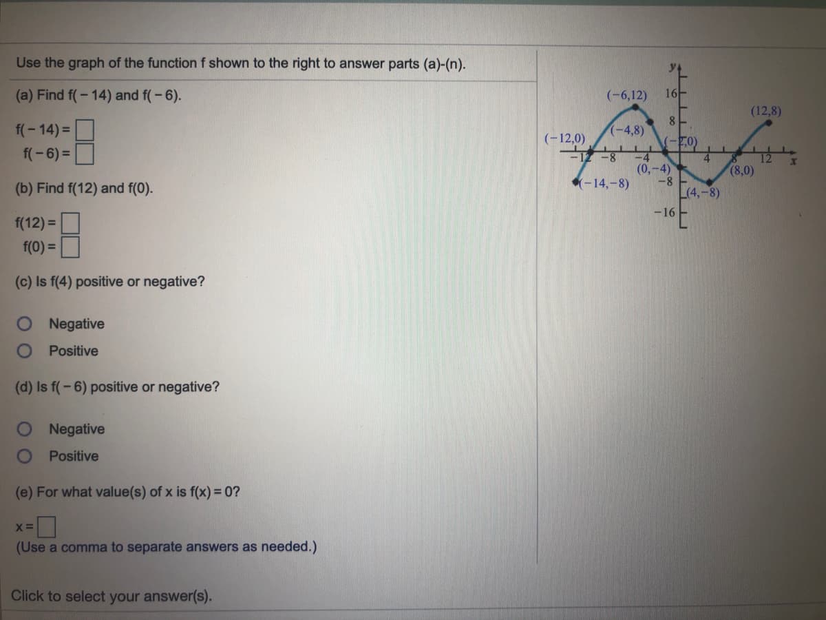 Use the graph of the function f shown to the right to answer parts (a)-(n).
(a) Find f(-14) and f(-6).
(-6,12)
16-
(12,8)
f(- 14) =
8
(-4,8)
(-12,0)
12-8
f(-6) =
-4
(0,-4)
-8
L(4.-8)
(8,0)
(b) Find f(12) and f(0).
-14,-8)
-16 -
f(12) =
f(0) =
(c) Is f(4) positive or negative?
ONegative
Positive
(d) Is f(-6) positive or negative?
Negative
Positive
(e) For what value(s) of x is f(x) =0?
(Use a comma to separate answers as needed.)
Click to select your answer(s).
