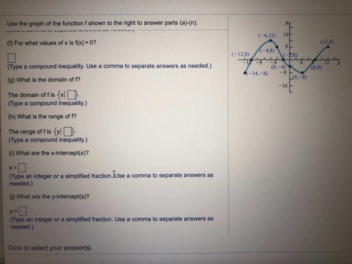 Use the graph of the functionf shown to the right to answer parts (a)-(n).
da ww
(-6,12)
16-
(f) For what values of x is f(x) >0?
(12,8)
(-4,8)
(-12,0)
(-7,0)
-4
(0,-4)
-8
L(4,-8)
(Type a compound inequality. Use a comma to separate answers as needed.)
(8,0)
-14,-8)
(g) What is the domain of f?
-16
The domain of f is {x| |}.
(Type a compound inequality.)
(h) What is the range of f?
The range of f is {y\ }.
(Type a compound inequality.)
(i) What are the x-intercept(s)?
(Type an integer or a simplified fraction.tJse a comma to separate answers as
needed.)
6) What are the y-intercept(s)?
y =
(Type an integer or a simplified fraction. Use a comma to separate answers as
needed.)
Click to select your answer(s).
