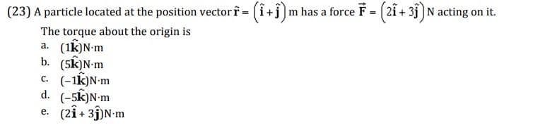 (23) A particle located at the position vector f = (1 +ĵ) m has a force F = (21 + 3ĵ) N acting on it.
The torque about the origin is
a. (1k) N-m
b. (5K)N-m
c. (-1K)N-m
d. (-5k) N-m
e. (21+31) N-m