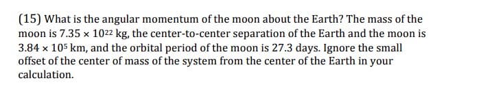 (15) What is the angular momentum of the moon about the Earth? The mass of the
moon is 7.35 x 1022 kg, the center-to-center separation of the Earth and the moon is
3.84 x 105 km, and the orbital period of the moon is 27.3 days. Ignore the small
offset of the center of mass of the system from the center of the Earth in your
calculation.