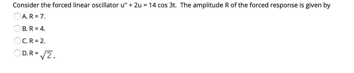 Consider the forced linear oscillator u" + 2u = 14 cos 3t. The amplitude R of the forced response is given by
OA. R = 7.
B. R = 4.
C. R = 2.
O D.R = /2.
