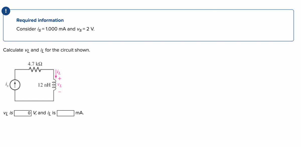 !
Required information
Consider is = 1.000 mA and vs = 2 V.
Calculate vand i for the circuit shown.
VL is
4.7 ΚΩ
12 nH
O V, and it is
VL
mA.