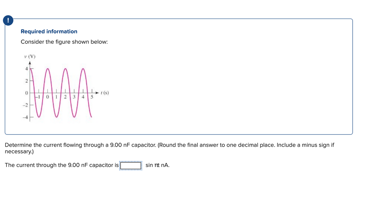 !
Required information
Consider the figure shown below:
v (V)
2
0
2
MA
-1012345
- t (s)
Determine the current flowing through a 9.00 nF capacitor. (Round the final answer to one decimal place. Include a minus sign if
necessary.)
The current through the 9.00 nF capacitor is
sin itt nA.