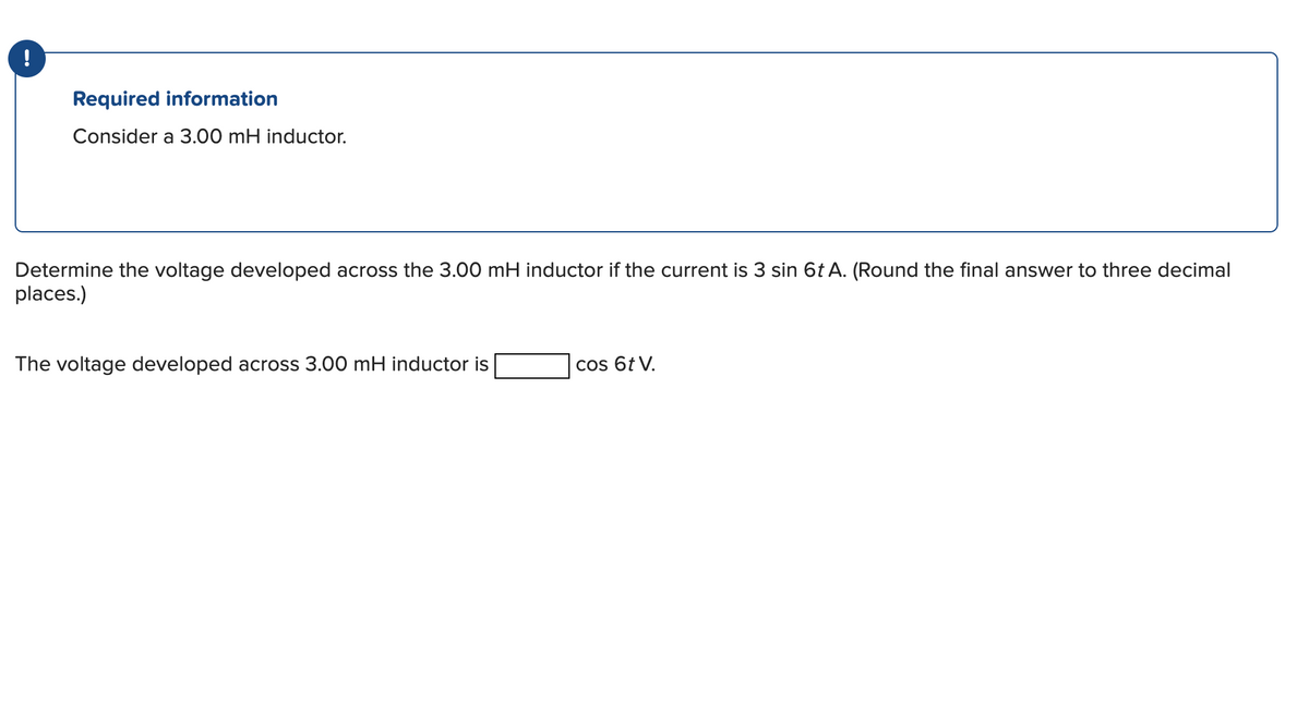 !
Required information
Consider a 3.00 mH inductor.
Determine the voltage developed across the 3.00 mH inductor if the current is 3 sin 6t A. (Round the final answer to three decimal
places.)
The voltage developed across 3.00 mH inductor is
cos 6t V.