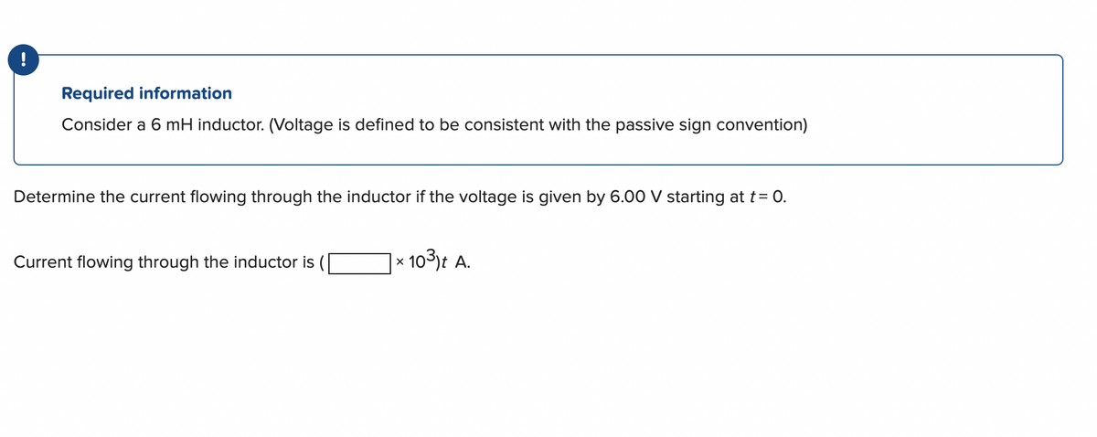 !
Required information
Consider a 6 mH inductor. (Voltage is defined to be consistent with the passive sign convention)
Determine the current flowing through the inductor if the voltage is given by 6.00 V starting at t = 0.
Current flowing through the inductor is
X
10³) t A.