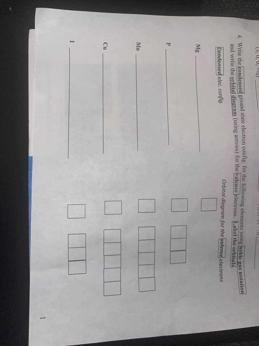 (3, 0, U, +½)
4. Write the kondensed ground state electron conng. for the following elements using noble
gas
and write the orbital diagram (using arrows) for the valence electrons. Label the orbitald
notation
Orbital diagram for the valence electrons
Condensed elec. config.
Mg
Mn
Cu
1
