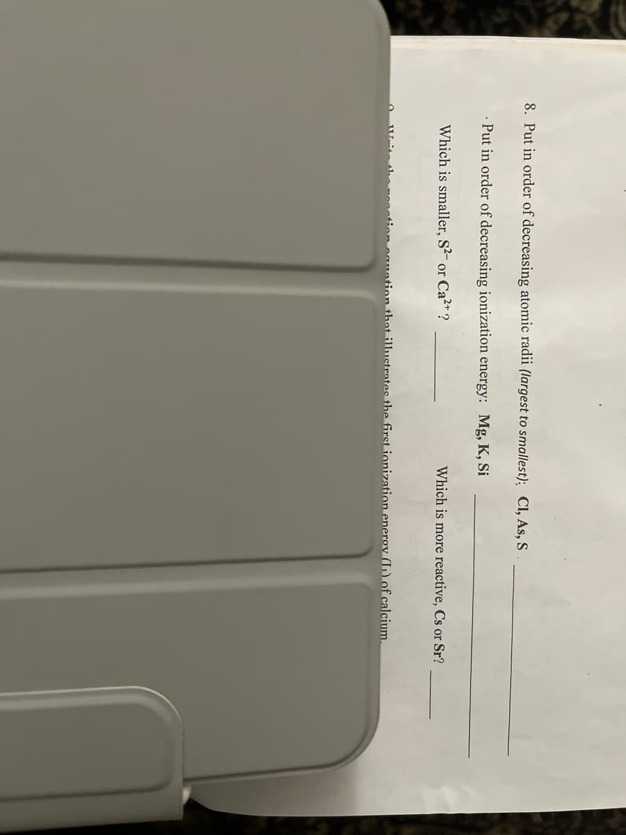 8. Put in order of decreasing atomic radii (largest to smallest): CI, As, S
· Put in order of decreasing ionization energy: Mg, K, Si
Which is smaller, S²- or Ca²* ?
Which is more reactive, Cs or Sr?
ion oguotion that illustrates the first ionization enerov (I1) of calcium.

