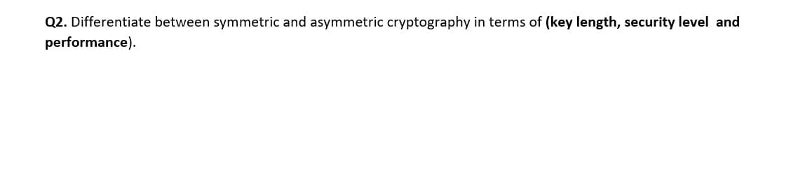 Q2. Differentiate between symmetric and asymmetric cryptography in terms of (key length, security level and
performance).
