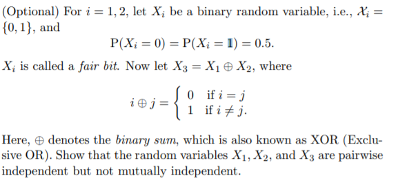 (Optional) For i = 1, 2, let X; be a binary random variable, i.e., X; =
{0, 1}, and
P(X; = 0) = P(X; = 1) = 0.5.
X; is called a fair bit. Now let X3 = X1 + X2, where
0 ifi=j
1 if i + j.
i Ðj =
Here, e denotes the binary sum, which is also known as XOR (Exclu-
sive OR). Show that the random variables X1, X2, and X3 are pairwise
independent but not mutually independent.
