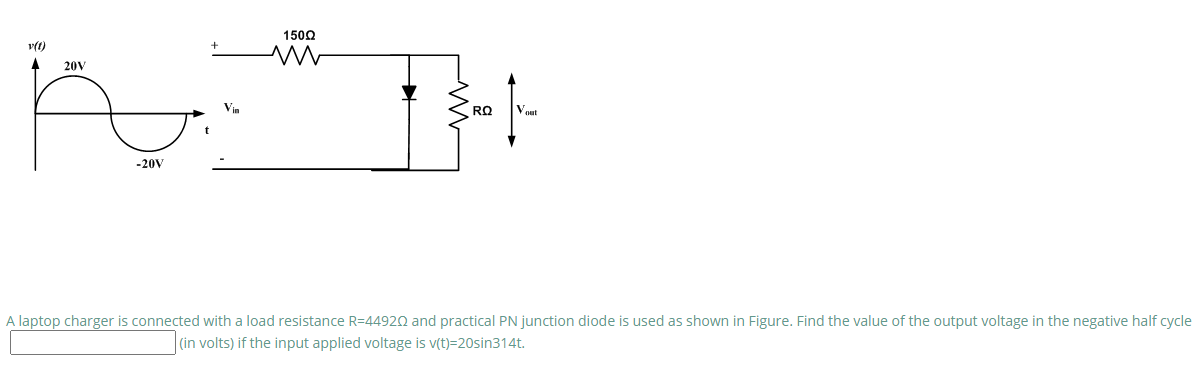 1500
20V
Vin
RQ
Vout
-20V
A laptop charger is connected with a load resistance R=44920 and practical PN junction diode is used as shown in Figure. Find the value of the output voltage in the negative half cycle
|(in volts) if the input applied voltage is v(t)=20sin314t.

