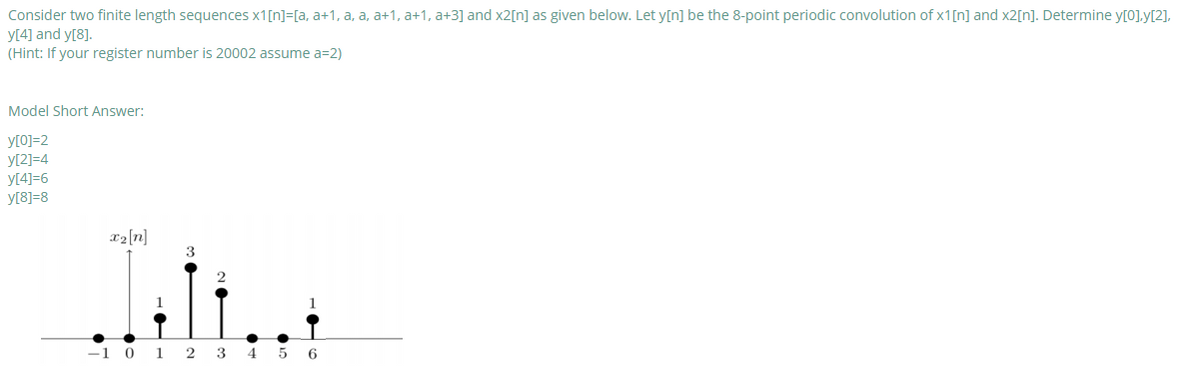 Consider two finite length sequences x1[n]=[a, a+1, a, a, a+1, a+1, a+3] and x2[n] as given below. Let y[n] be the 8-point periodic convolution of x1[n] and x2[n]. Determine y[0].y[2],
y[4] and y[8].
(Hint: If your register number is 20002 assume a=2)
Model Short Answer:
y[0]=2
y[2]=4
y[4]=6
y[8]=8
x2[n]
3
-1 0
1
3
4 5 6
