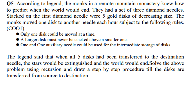 Q5. According to legend, the monks in a remote mountain monastery knew how
to predict when the world would end. They had a set of three diamond needles.
Stacked on the first diamond needle were 5 gold disks of decreasing size. The
monks moved one disk to another needle each hour subject to the following rules.
(COO1)
Only one disk could be moved at a time.
A Larger disk must never be stacked above a smaller one.
One and One auxiliary needle could be used for the intermediate storage of disks.
The legend said that when all 5 disks had been transferred to the destination
needle, the stars would be extinguished and the world would end.Solve the above
problem using recursion and draw a step by step procedure till the disks are
transferred from source to destination.
