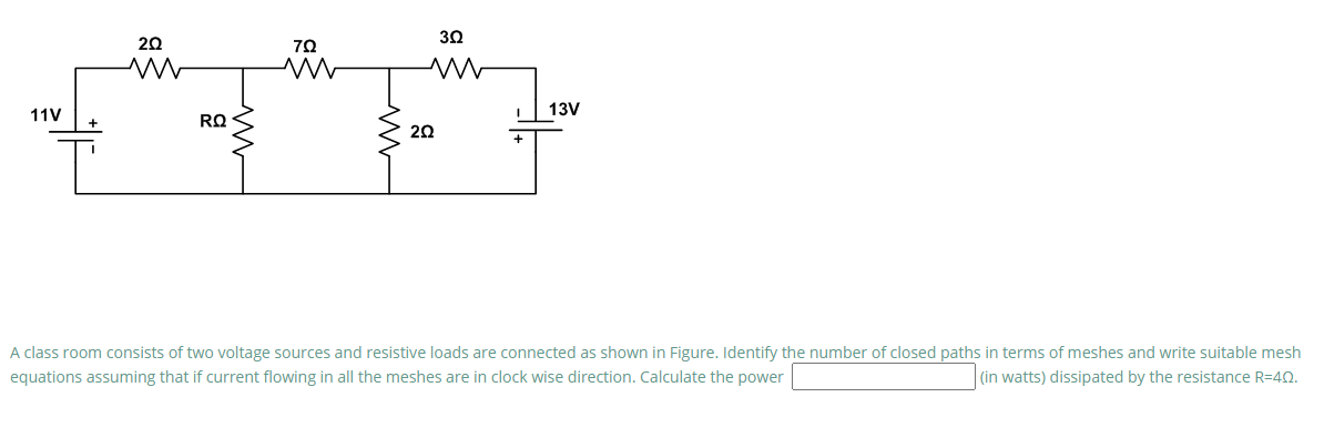 30
20
70
13V
11V
RQ
20
A class room consists of two voltage sources and resistive loads are connected as shown in Figure. Identify the number of closed paths in terms of meshes and write suitable mesh
equations assuming that if current flowing in all the meshes are in clock wise direction. Calculate the power
(in watts) dissipated by the resistance R=40.
