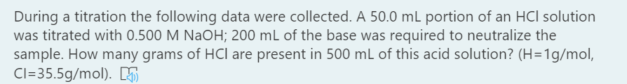 During a titration the following data were collected. A 50.0 mL portion of an HCl solution
was titrated with 0.500 M NaOH; 200 mL of the base was required to neutralize the
sample. How many grams of HCl are present in 500 mL of this acid solution? (H=1g/mol,
Cl=35.5g/mol). K
