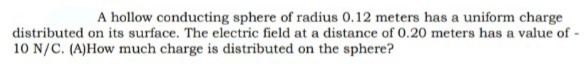 A hollow conducting sphere of radius 0.12 meters has a uniform charge
distributed on its surface. The electric field at a distance of 0.20 meters has a value of
10 N/C. (A)How much charge is distributed on the sphere?
