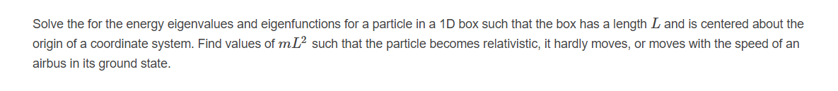 Solve the for the energy eigenvalues and eigenfunctions for a particle in a 1D box such that the box has a length L and is centered about the
origin of a coordinate system. Find values of mL? such that the particle becomes relativistic, it hardly moves, or moves with the speed of an
airbus in its ground state.
