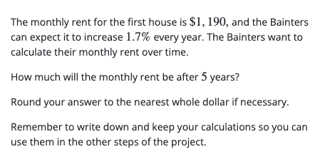 The monthly rent for the first house is $1, 190, and the Bainters
can expect it to increase 1.7% every year. The Bainters want to
calculate their monthly rent over time.
How much will the monthly rent be after 5 years?
Round your answer to the nearest whole dollar if necessary.
Remember to write down and keep your calculations so you can
use them in the other steps of the project.
