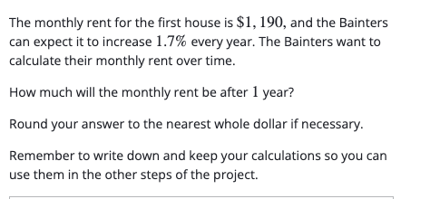 The monthly rent for the first house is $1, 190, and the Bainters
can expect it to increase 1.7% every year. The Bainters want to
calculate their monthly rent over time.
How much will the monthly rent be after 1 year?
Round your answer to the nearest whole dollar if necessary.
Remember to write down and keep your calculations so you can
use them in the other steps of the project.
