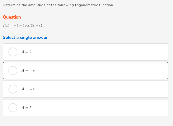 Determine the amplitude of the following trigonometric function.
Question
f(1) = -4 – 5 cos(27 – a)
Select a single answer
A = 2
A = -T
A = -4
A = 5
