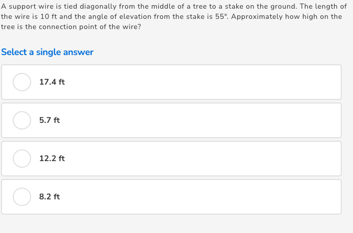 A support wire is tied diagonally from the middle of a tree to a stake on the ground. The length of
the wire is 10 ft and the angle of elevation from the stake is 55°. Approximately how high on the
tree is the connection point of the wire?
Select a single answer
17.4 ft
5.7 ft
12.2 ft
8.2 ft
