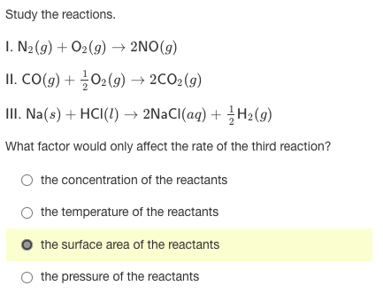 Study the reactions.
I. N2 (g) + O2(9) → 2NO(g)
II. CO(g) + 02 (9) → 2CO2(g)
III. Na(s) + HCI(1) → 2NaCI(aq) + H2(9)
What factor would only affect the rate of the third reaction?
O the concentration of the reactants
the temperature of the reactants
the surface area of the reactants
O the pressure of the reactants
